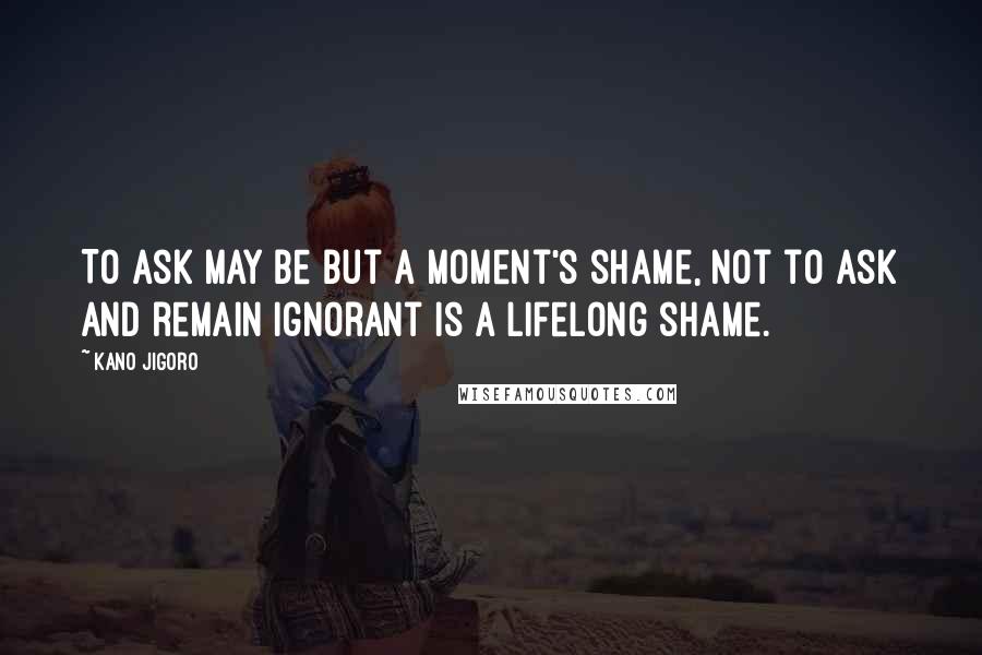 Kano Jigoro Quotes: To ask may be but a moment's shame, not to ask and remain ignorant is a lifelong shame.
