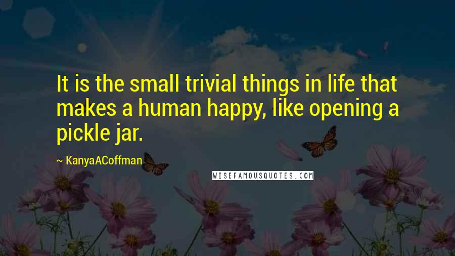 KanyaACoffman Quotes: It is the small trivial things in life that makes a human happy, like opening a pickle jar.