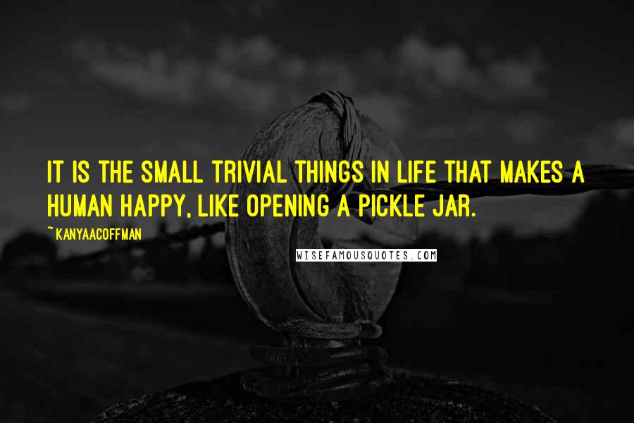 KanyaACoffman Quotes: It is the small trivial things in life that makes a human happy, like opening a pickle jar.