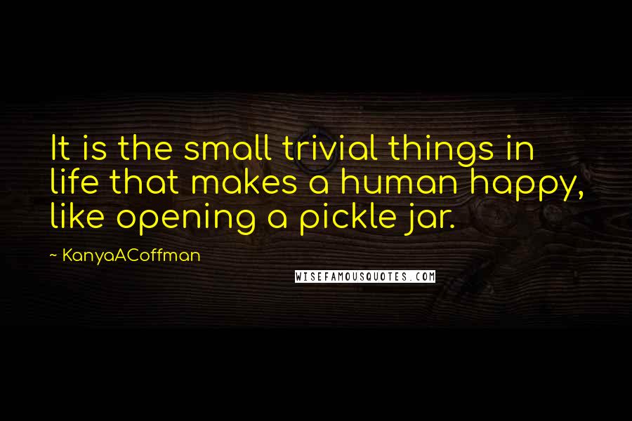 KanyaACoffman Quotes: It is the small trivial things in life that makes a human happy, like opening a pickle jar.