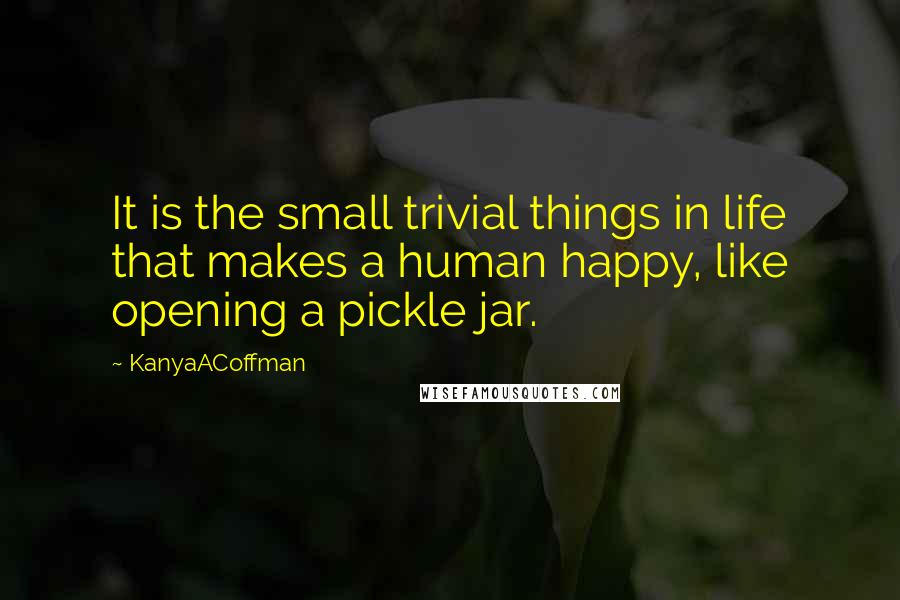 KanyaACoffman Quotes: It is the small trivial things in life that makes a human happy, like opening a pickle jar.