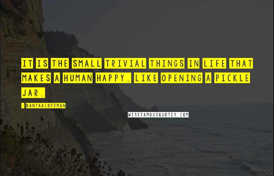 KanyaACoffman Quotes: It is the small trivial things in life that makes a human happy, like opening a pickle jar.