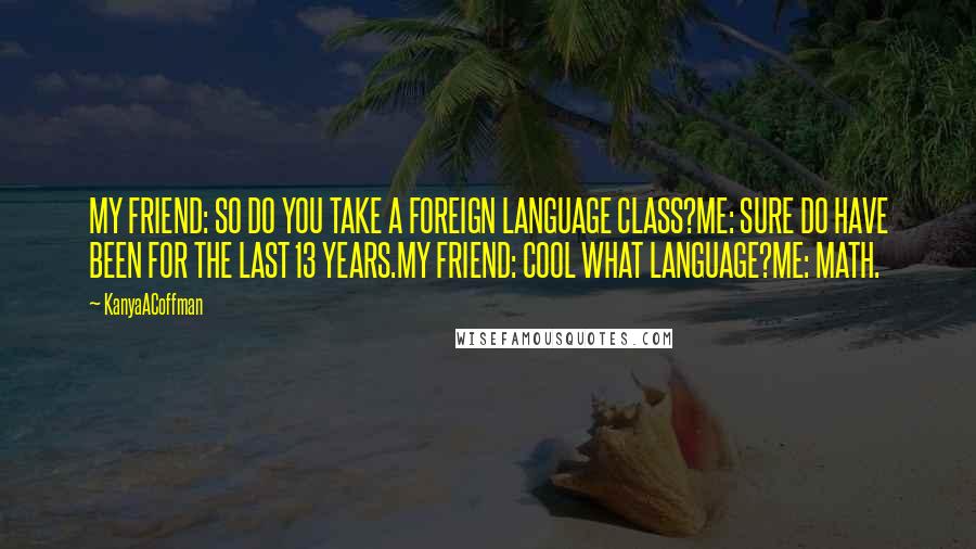 KanyaACoffman Quotes: MY FRIEND: SO DO YOU TAKE A FOREIGN LANGUAGE CLASS?ME: SURE DO HAVE BEEN FOR THE LAST 13 YEARS.MY FRIEND: COOL WHAT LANGUAGE?ME: MATH.