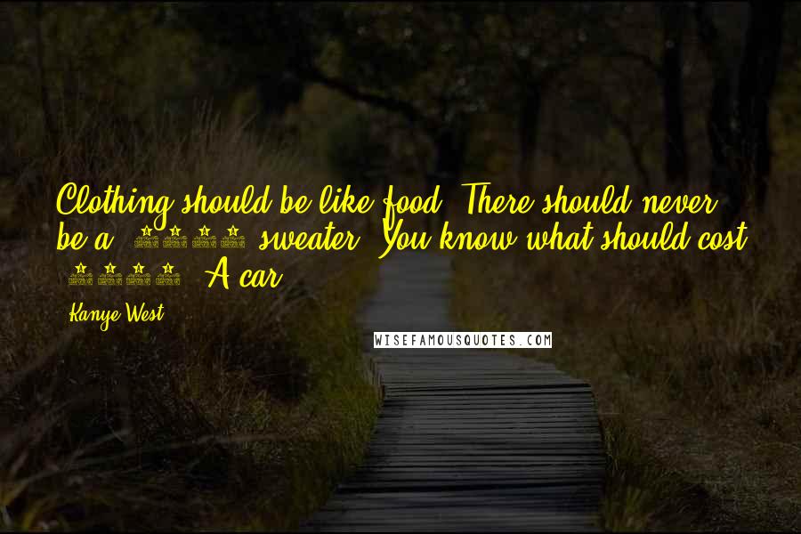 Kanye West Quotes: Clothing should be like food. There should never be a $5000 sweater. You know what should cost $5000? A car.