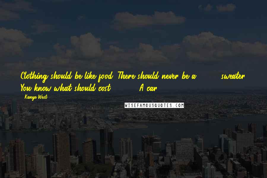 Kanye West Quotes: Clothing should be like food. There should never be a $5000 sweater. You know what should cost $5000? A car.