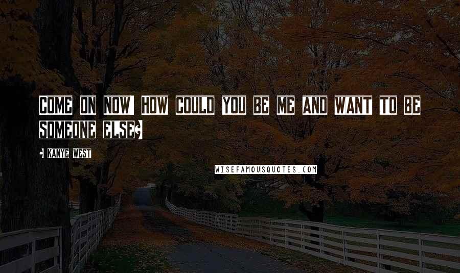 Kanye West Quotes: Come on now! How could you be me and want to be someone else?