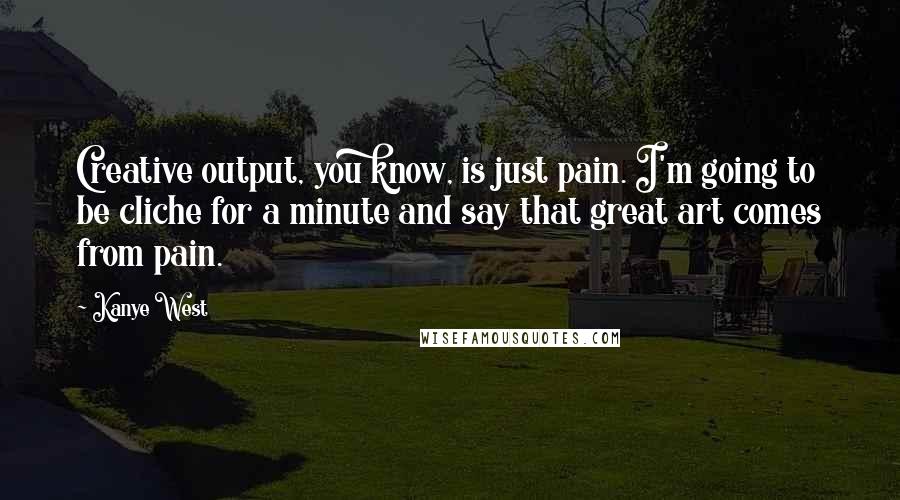 Kanye West Quotes: Creative output, you know, is just pain. I'm going to be cliche for a minute and say that great art comes from pain.