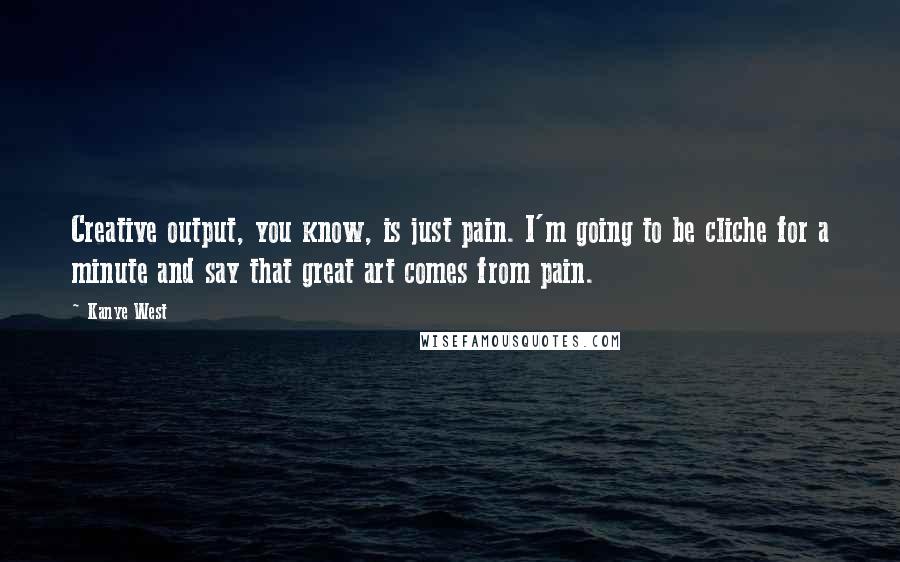 Kanye West Quotes: Creative output, you know, is just pain. I'm going to be cliche for a minute and say that great art comes from pain.