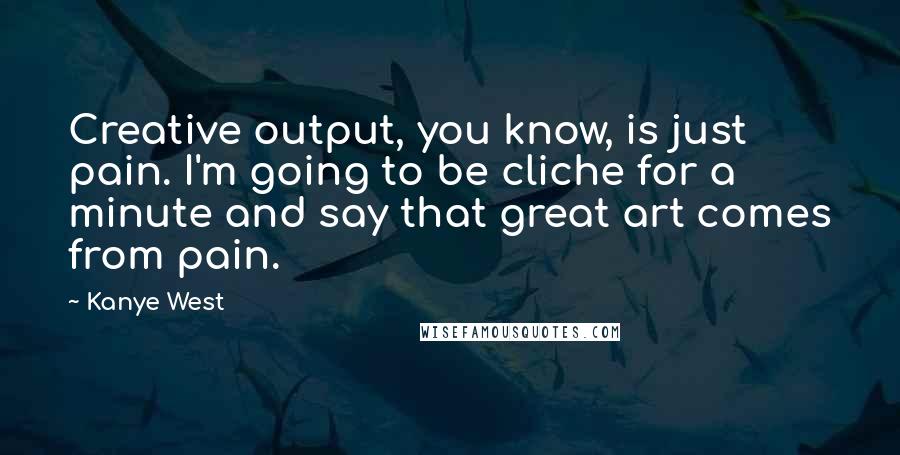 Kanye West Quotes: Creative output, you know, is just pain. I'm going to be cliche for a minute and say that great art comes from pain.