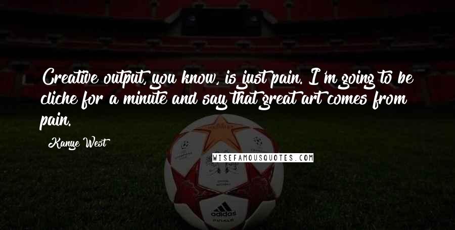 Kanye West Quotes: Creative output, you know, is just pain. I'm going to be cliche for a minute and say that great art comes from pain.