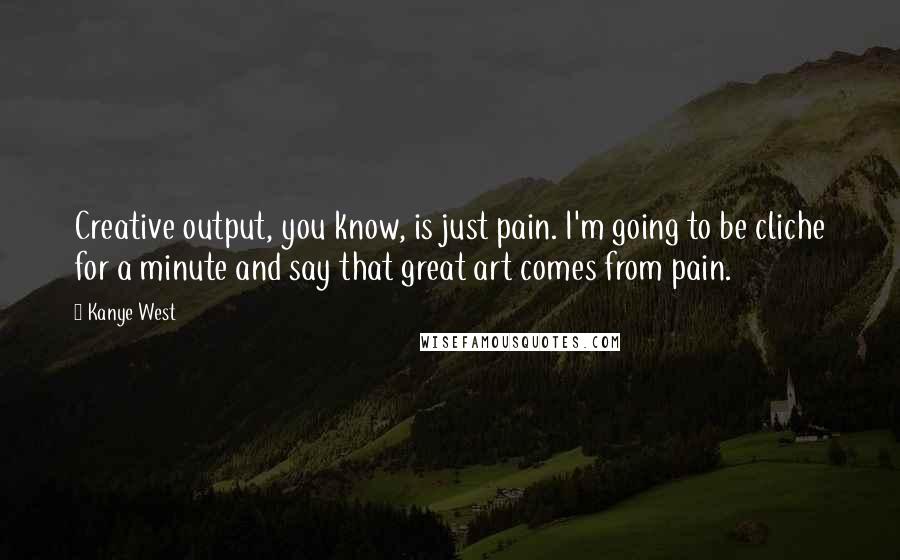 Kanye West Quotes: Creative output, you know, is just pain. I'm going to be cliche for a minute and say that great art comes from pain.