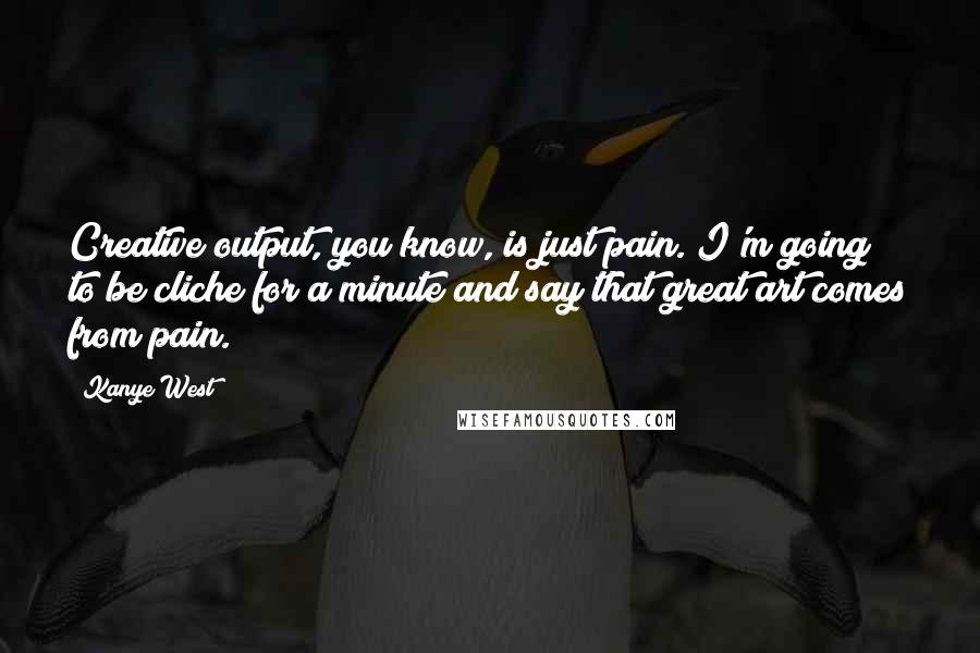 Kanye West Quotes: Creative output, you know, is just pain. I'm going to be cliche for a minute and say that great art comes from pain.