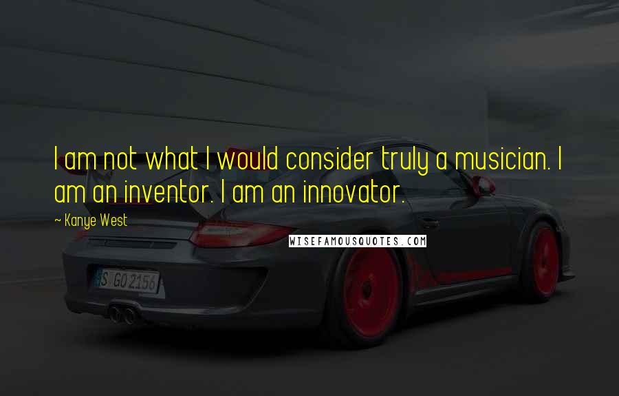 Kanye West Quotes: I am not what I would consider truly a musician. I am an inventor. I am an innovator.