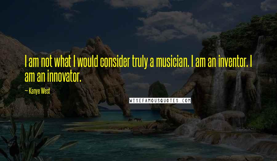Kanye West Quotes: I am not what I would consider truly a musician. I am an inventor. I am an innovator.