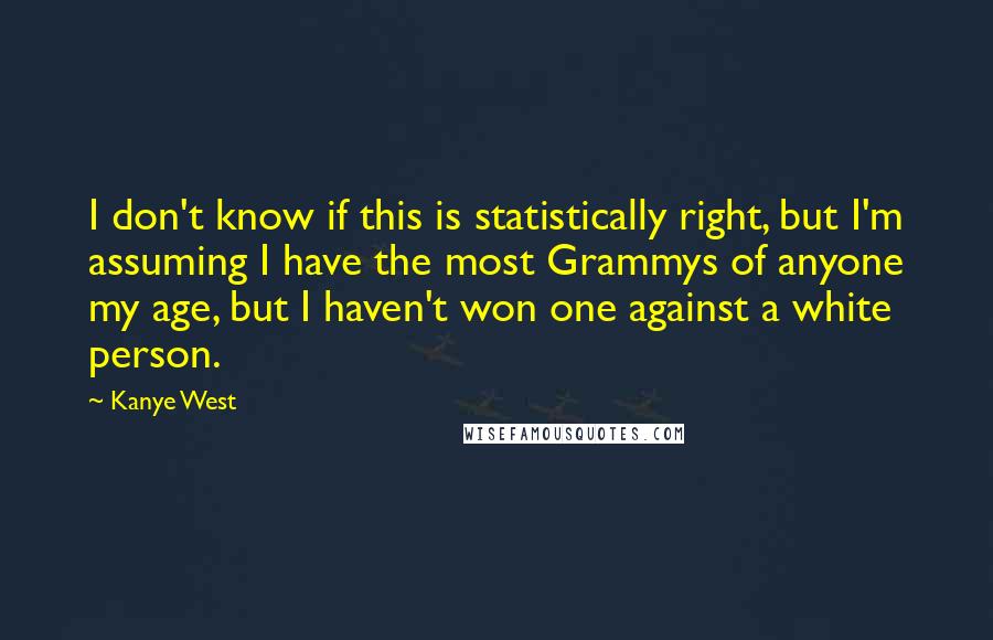 Kanye West Quotes: I don't know if this is statistically right, but I'm assuming I have the most Grammys of anyone my age, but I haven't won one against a white person.