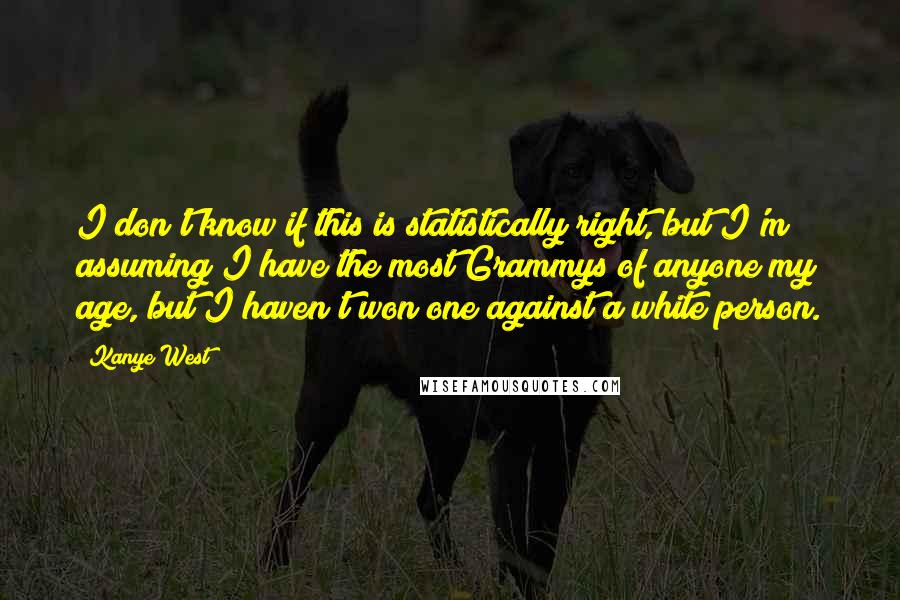 Kanye West Quotes: I don't know if this is statistically right, but I'm assuming I have the most Grammys of anyone my age, but I haven't won one against a white person.