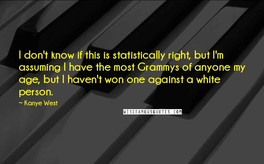 Kanye West Quotes: I don't know if this is statistically right, but I'm assuming I have the most Grammys of anyone my age, but I haven't won one against a white person.