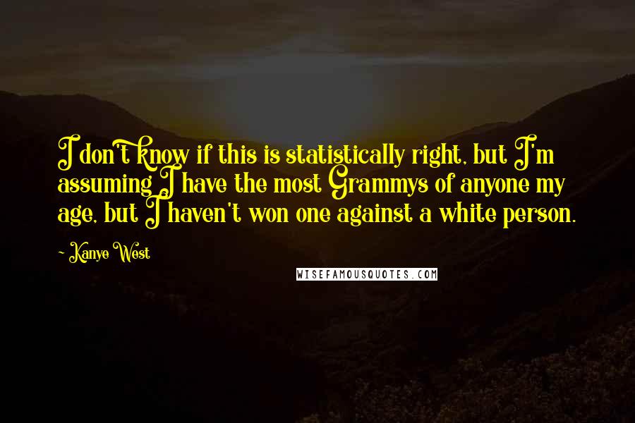 Kanye West Quotes: I don't know if this is statistically right, but I'm assuming I have the most Grammys of anyone my age, but I haven't won one against a white person.