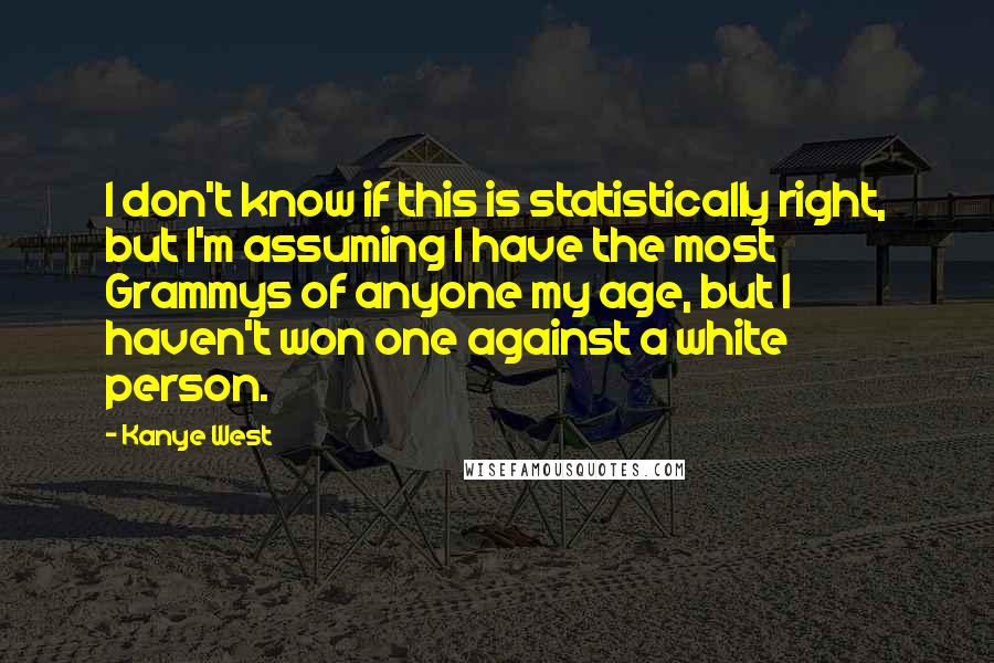 Kanye West Quotes: I don't know if this is statistically right, but I'm assuming I have the most Grammys of anyone my age, but I haven't won one against a white person.