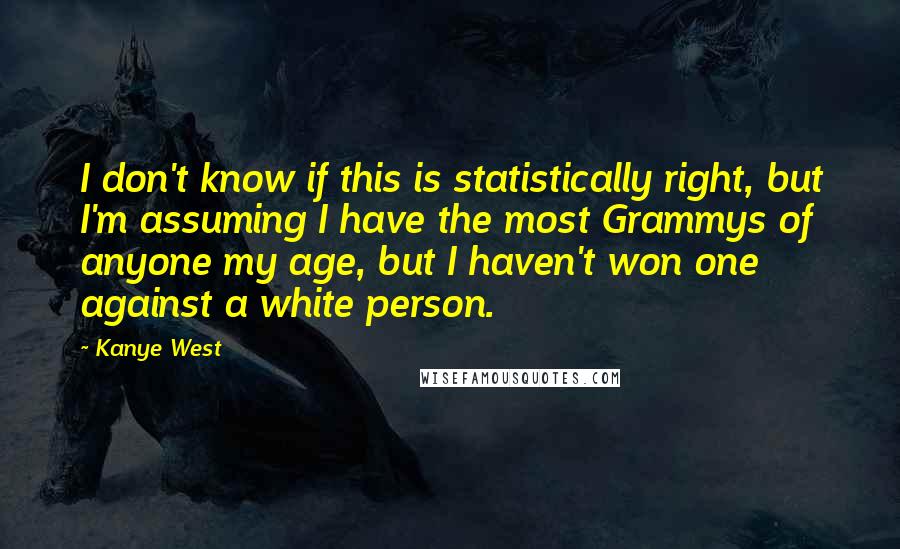 Kanye West Quotes: I don't know if this is statistically right, but I'm assuming I have the most Grammys of anyone my age, but I haven't won one against a white person.