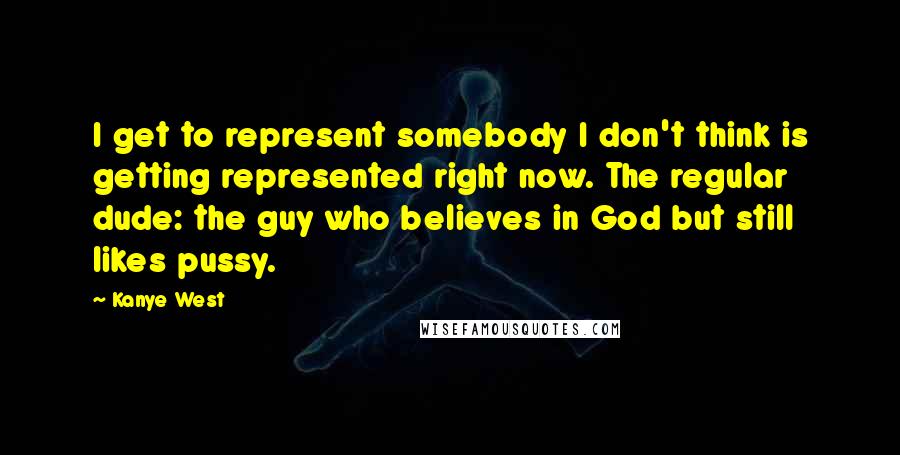 Kanye West Quotes: I get to represent somebody I don't think is getting represented right now. The regular dude: the guy who believes in God but still likes pussy.