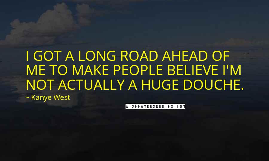 Kanye West Quotes: I GOT A LONG ROAD AHEAD OF ME TO MAKE PEOPLE BELIEVE I'M NOT ACTUALLY A HUGE DOUCHE.