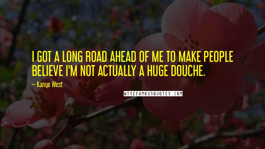 Kanye West Quotes: I GOT A LONG ROAD AHEAD OF ME TO MAKE PEOPLE BELIEVE I'M NOT ACTUALLY A HUGE DOUCHE.