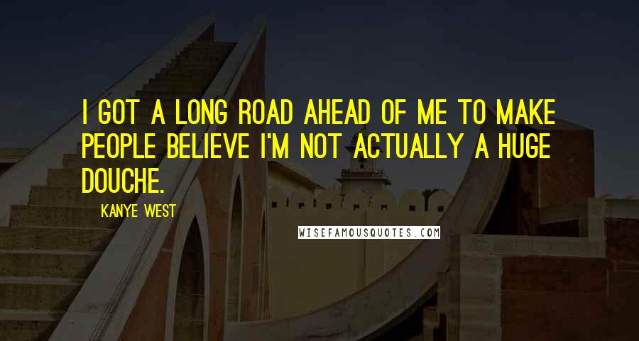 Kanye West Quotes: I GOT A LONG ROAD AHEAD OF ME TO MAKE PEOPLE BELIEVE I'M NOT ACTUALLY A HUGE DOUCHE.