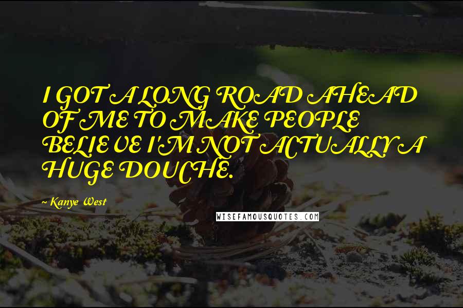 Kanye West Quotes: I GOT A LONG ROAD AHEAD OF ME TO MAKE PEOPLE BELIEVE I'M NOT ACTUALLY A HUGE DOUCHE.