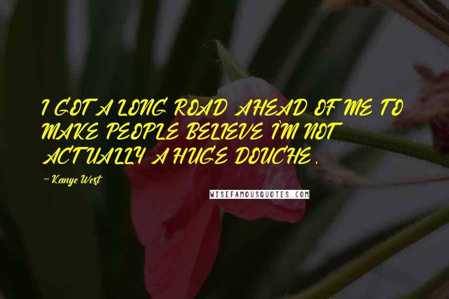 Kanye West Quotes: I GOT A LONG ROAD AHEAD OF ME TO MAKE PEOPLE BELIEVE I'M NOT ACTUALLY A HUGE DOUCHE.
