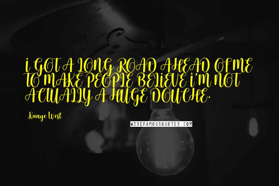 Kanye West Quotes: I GOT A LONG ROAD AHEAD OF ME TO MAKE PEOPLE BELIEVE I'M NOT ACTUALLY A HUGE DOUCHE.