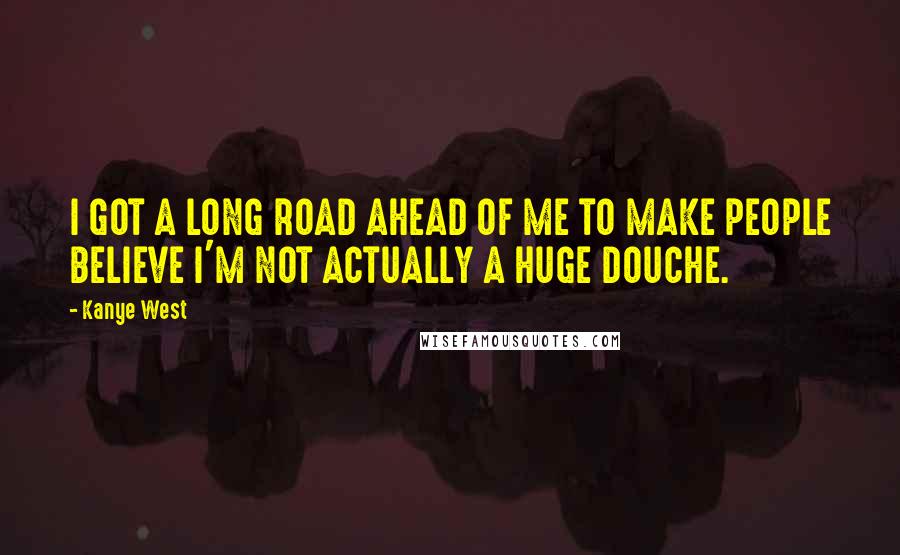 Kanye West Quotes: I GOT A LONG ROAD AHEAD OF ME TO MAKE PEOPLE BELIEVE I'M NOT ACTUALLY A HUGE DOUCHE.
