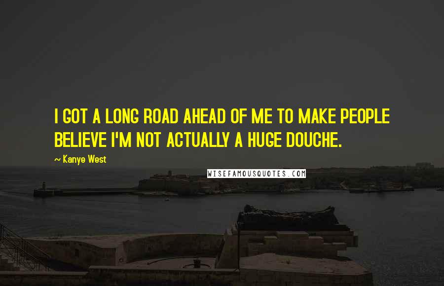 Kanye West Quotes: I GOT A LONG ROAD AHEAD OF ME TO MAKE PEOPLE BELIEVE I'M NOT ACTUALLY A HUGE DOUCHE.