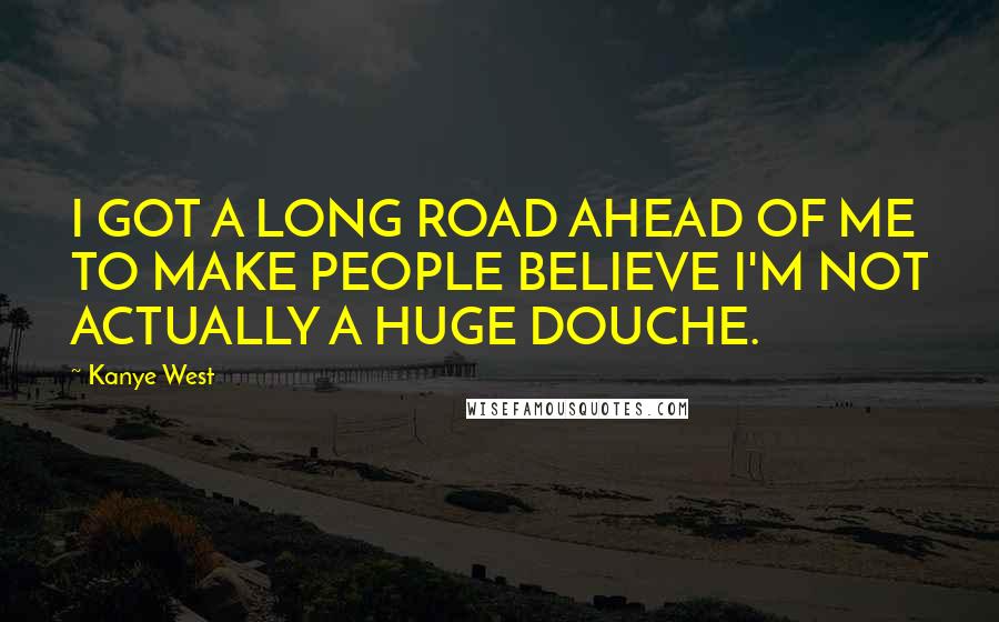 Kanye West Quotes: I GOT A LONG ROAD AHEAD OF ME TO MAKE PEOPLE BELIEVE I'M NOT ACTUALLY A HUGE DOUCHE.