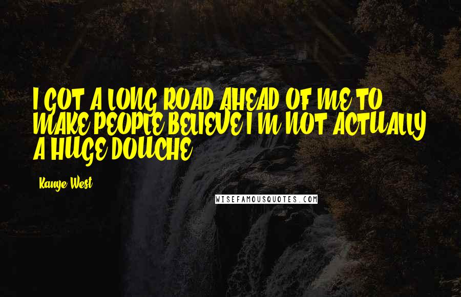 Kanye West Quotes: I GOT A LONG ROAD AHEAD OF ME TO MAKE PEOPLE BELIEVE I'M NOT ACTUALLY A HUGE DOUCHE.
