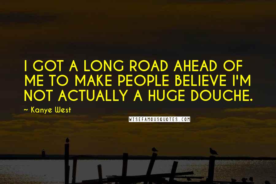 Kanye West Quotes: I GOT A LONG ROAD AHEAD OF ME TO MAKE PEOPLE BELIEVE I'M NOT ACTUALLY A HUGE DOUCHE.