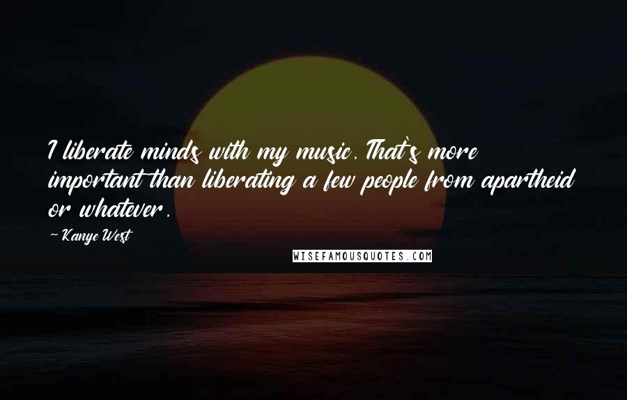 Kanye West Quotes: I liberate minds with my music. That's more important than liberating a few people from apartheid or whatever.