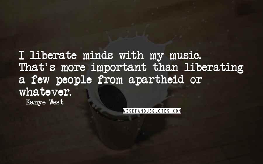Kanye West Quotes: I liberate minds with my music. That's more important than liberating a few people from apartheid or whatever.