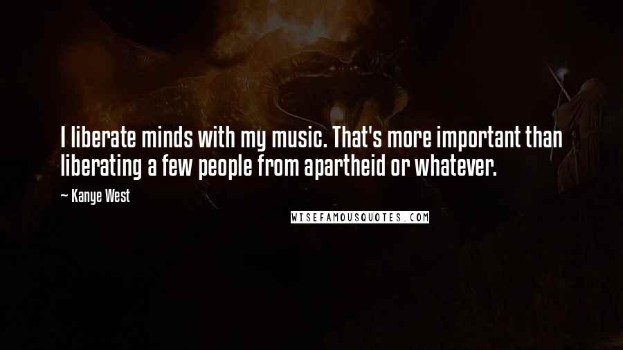 Kanye West Quotes: I liberate minds with my music. That's more important than liberating a few people from apartheid or whatever.