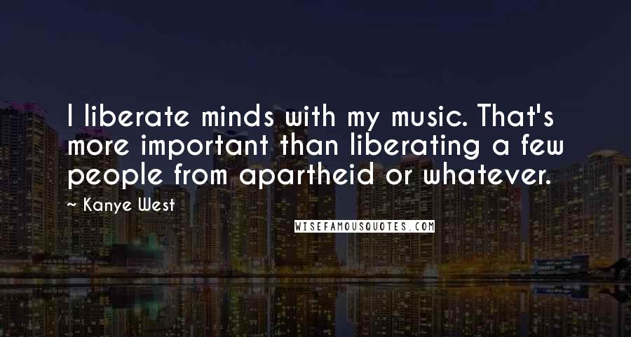 Kanye West Quotes: I liberate minds with my music. That's more important than liberating a few people from apartheid or whatever.