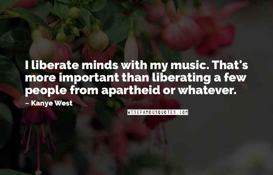 Kanye West Quotes: I liberate minds with my music. That's more important than liberating a few people from apartheid or whatever.
