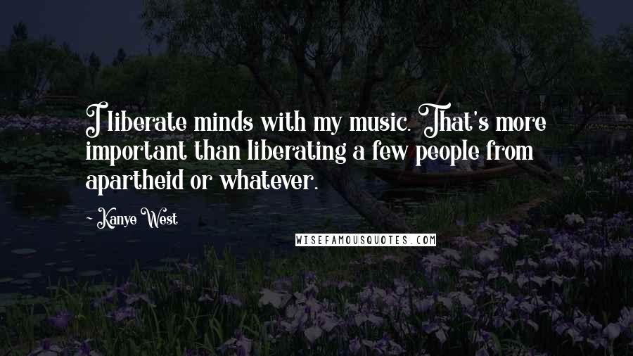 Kanye West Quotes: I liberate minds with my music. That's more important than liberating a few people from apartheid or whatever.