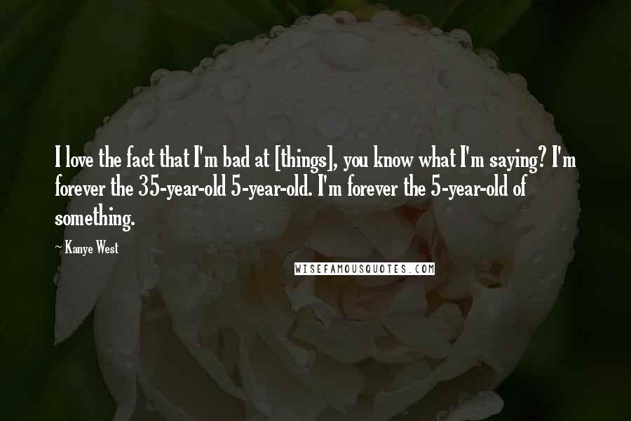 Kanye West Quotes: I love the fact that I'm bad at [things], you know what I'm saying? I'm forever the 35-year-old 5-year-old. I'm forever the 5-year-old of something.