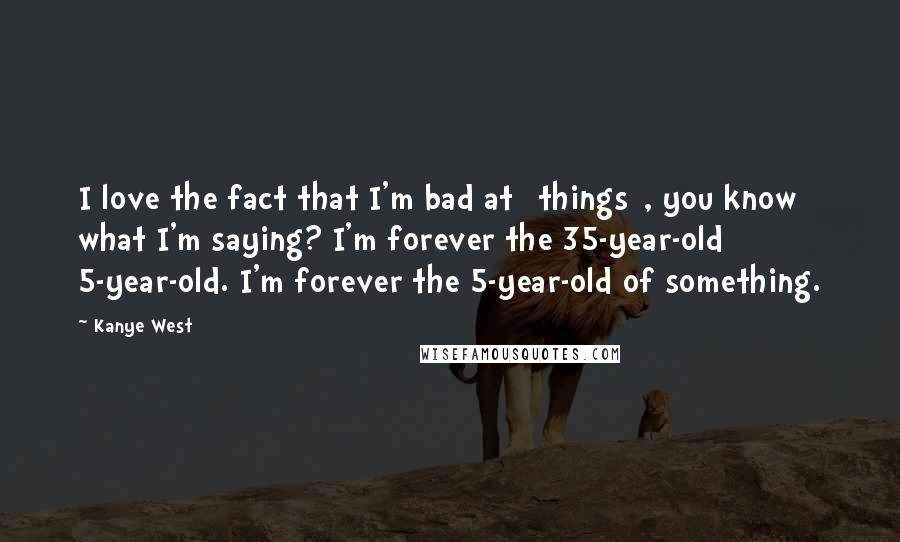 Kanye West Quotes: I love the fact that I'm bad at [things], you know what I'm saying? I'm forever the 35-year-old 5-year-old. I'm forever the 5-year-old of something.