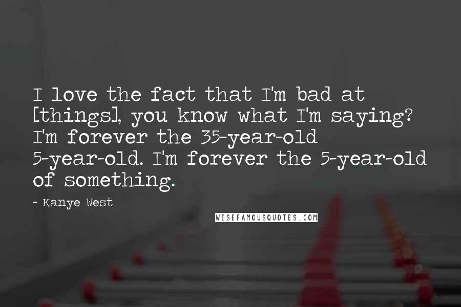 Kanye West Quotes: I love the fact that I'm bad at [things], you know what I'm saying? I'm forever the 35-year-old 5-year-old. I'm forever the 5-year-old of something.