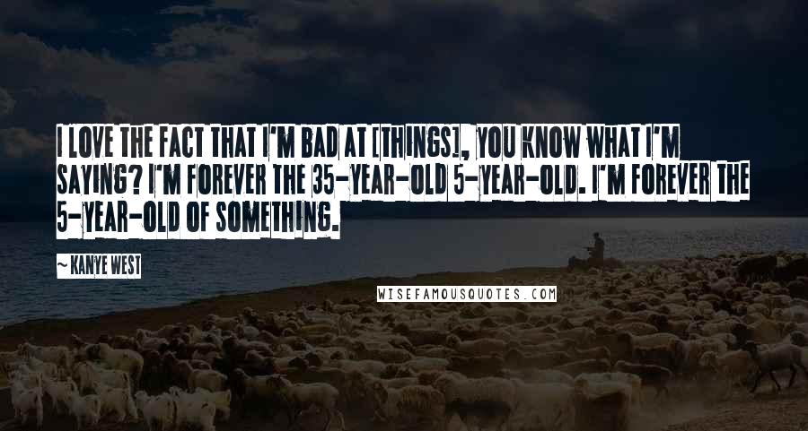 Kanye West Quotes: I love the fact that I'm bad at [things], you know what I'm saying? I'm forever the 35-year-old 5-year-old. I'm forever the 5-year-old of something.