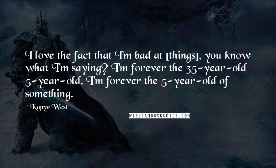 Kanye West Quotes: I love the fact that I'm bad at [things], you know what I'm saying? I'm forever the 35-year-old 5-year-old. I'm forever the 5-year-old of something.