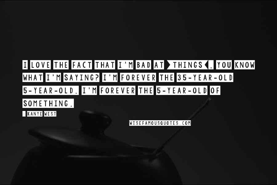 Kanye West Quotes: I love the fact that I'm bad at [things], you know what I'm saying? I'm forever the 35-year-old 5-year-old. I'm forever the 5-year-old of something.