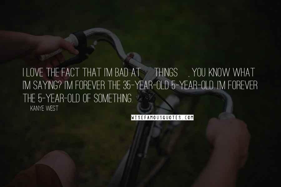 Kanye West Quotes: I love the fact that I'm bad at [things], you know what I'm saying? I'm forever the 35-year-old 5-year-old. I'm forever the 5-year-old of something.