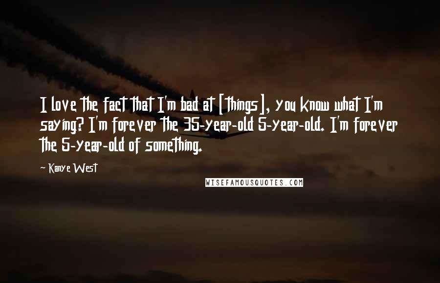 Kanye West Quotes: I love the fact that I'm bad at [things], you know what I'm saying? I'm forever the 35-year-old 5-year-old. I'm forever the 5-year-old of something.